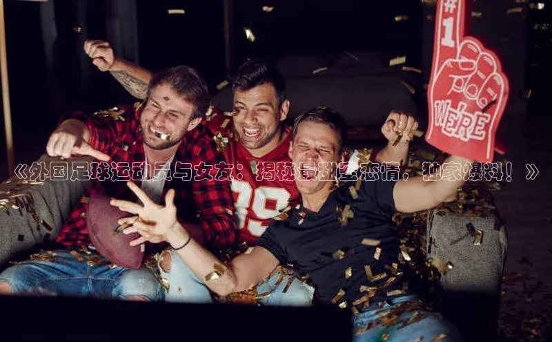 人人体育app直播下载每日互动《外国足球运动员与女友：揭秘最甜蜜恋情，独家爆料！》