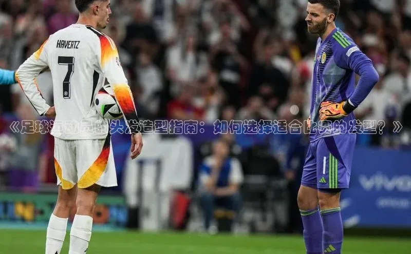 人人体育赛事直播猫眼《足球运动员的头发造型指南：如何选择适合比赛的发型？》