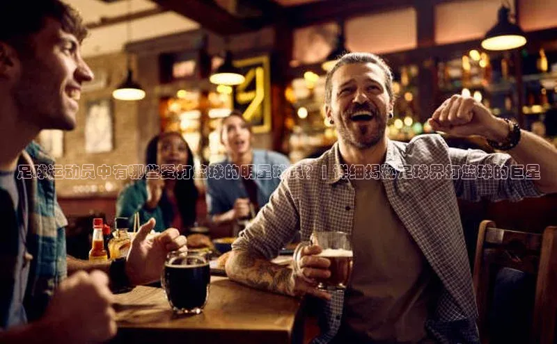 人人体育官方网站百度社团赞助平台足球运动员中有哪些爱打篮球的明星球员？| 详细揭秘足球界打篮球的巨星