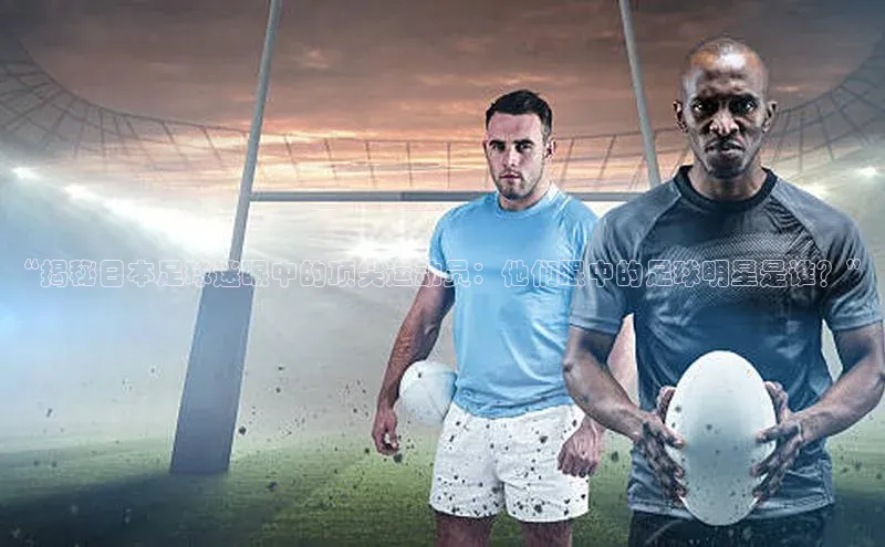人人体育app官方下载最新版本天下秀“揭秘日本足球迷眼中的顶尖运动员：他们眼中的足球明星是谁？”