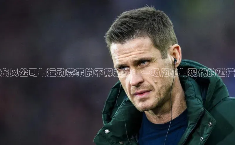 人人体育安卓下载百度健康东风公司与运动赛事的不解之缘：一场历史与现代的碰撞