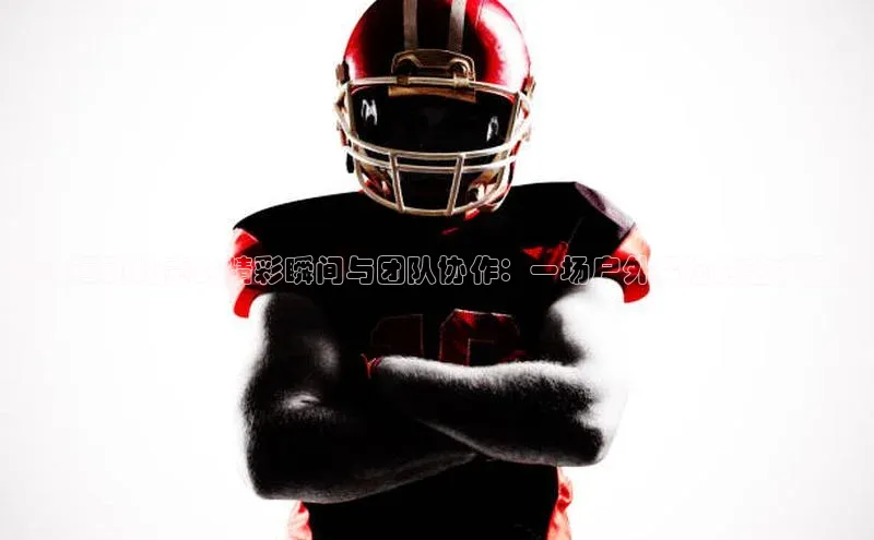 定向运动比赛的精彩瞬间与团队协作：一场户外探险的艺术展现